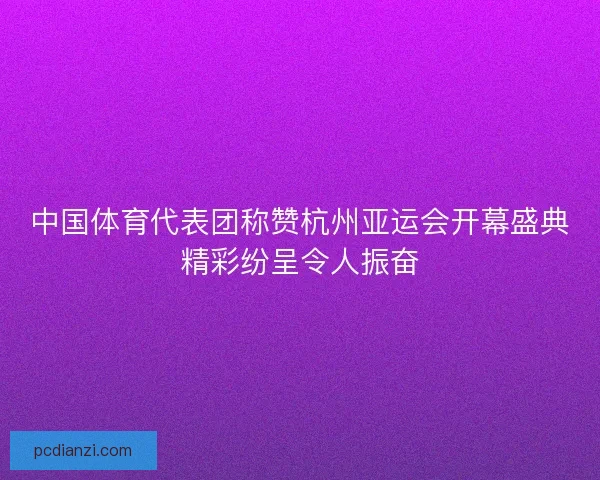 中国体育代表团称赞杭州亚运会开幕盛典精彩纷呈令人振奋