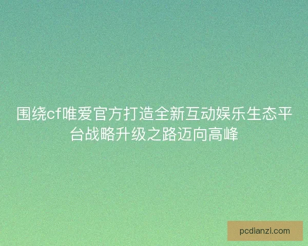 围绕cf唯爱官方打造全新互动娱乐生态平台战略升级之路迈向高峰